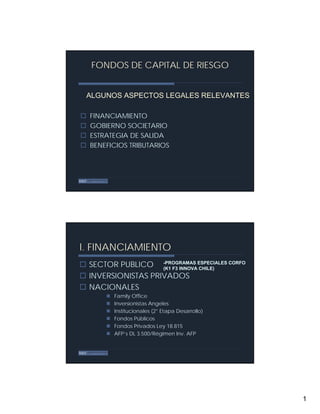 FONDOS DE CAPITAL DE RIESGO


 ALGUNOS ASPECTOS LEGALES RELEVANTES

 FINANCIAMIENTO
 GOBIERNO SOCIETARIO
 ESTRATEGIA DE SALIDA
 BENEFICIOS TRIBUTARIOS




I. FINANCIAMIENTO
 SECTOR PUBLICO -PROGRAMAS ESPECIALES CORFO
                   (K1 F3 INNOVA CHILE)
 INVERSIONISTAS PRIVADOS
 NACIONALES
       Family Office
       Inversionistas Angeles
       Institucionales (2° Etapa Desarrollo)
       Fondos Públicos
       Fondos Privados Ley 18.815
       AFP’s DL 3.500/Régimen Inv. AFP




                                               1
 
