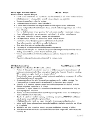 Prolifik Styles-Barber/Stylist Salon May 2014-Present
Business/Human Resource Manager
• Search several internet sites and social media sites for candidates to rent booths inside of business
• Schedule interviews with candidates to speak with about duties and capabilities
• Request pictures of work related to business
• Prepare salon workers profiles via Microsoft Excel
• Create Contracts and Duties and Responsibilities that are required of each booth renter
• Conduct background checks and reference checks for each candidate requesting to rent booth at
place of business
• Serve as the first contact for any questions that booth renters may have pertaining to business
• Ensure safety and policies and procedures are carried out by all workers within business
• Keep reports for utilities so that they are paid in a timely manner
• Upkeep licenses at business and ensure booth renters licenses are valid
• Maintain records for disciplinary actions and termination of contracts
• Order salon necessities and toiletries as needed for business
• Keep salon clean and free from hazardous materials
• Upkeep social media forums of salon and promote business needs
• Schedule events for stylist and barbers that may assist in building business (community service,
clothing and food drives, sponsor children in shelters, etc)
• Collect weekly rent from booth renters and calculate additional charges as needed based on
contract
• Present new ideas and business needs financially to business owner
CEC Entertainment, Inc. July 2015-September 2015
License Administrator-Contract thru Financial Additions
• Perform all duties and responsibilities in support of field services and operations to ensure all
locations remain operational without interruption. Supports the Corporate Objectives, including:
“If you are not serving the Guest, serve someone who is.”
• Responsible for license renewals for multiple locations in specified area of country, with working
knowledge of all renewals nationwide.
• Researching and resolving all of licensing issues, as they arise, by working with local City,
County, and State licensing agencies, as well as with local attorneys when required.
• Reporting of all restaurant manager changes, trade name changes and all corporate structure
changes and process completion of all changes.
• Maintenance of license tickler which monitors receipt of renewals, submittals dates, filing and
receiving of permits & licenses.
• Prepares check requests and maintains a check register; responsible for use and safekeeping of
credit card and maintain expense log
• Handles all aspects of violations including coordinating inspections, GM/DM/RM notification
and all related issues with follow-up to resolution
• Schedule and monitor Health and Liquor training for store managers and cast members
• Initiate health, liquor, and other inspections and related issues, including monitoring and follow-
up to resolution
• Assist with new store, expansion, remodel and game enhancement licensing, as needed
• Answer questions and assist field with issues related to licenses, inspections, certifications, and
violations etc.
Page 2 of 2
 