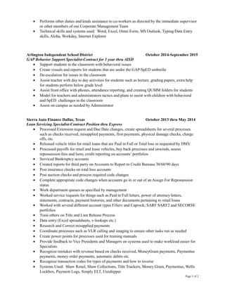 • Performs other duties and lends assistance to co-workers as directed by the immediate supervisor
or other members of our Corporate Management Team
• Technical skills and systems used: Word, Excel, Omni Form, MS Outlook, Typing/Data Entry
skills, Aloha, Workday, Internet Explorer
Arlington Independent School District October 2014-September 2015
GAP Behavior Support Specialist-Contract for 1 year thru AISD
• Support students in the classroom with behavioral issues
• Create visuals and reports for students that are under the GAP/SpED umbrella
• De-escalation for issues in the classroom
• Assist teacher with day to day activities for students such as lecture, grading papers, extra help
for students perform below grade level
• Assist front office with phones, attendance reporting, and creating QUMM folders for students
• Model for teachers and administrators tactics and plans to assist with children with behavioral
and SpED challenges in the classroom
• Assist on campus as needed by Administrator
Sierra Auto Finance Dallas, Texas October 2013 thru May 2014
Loan Servicing Specialist-Contract Position thru Express
• Processed Extension request and Due Date changes, create spreadsheets for several processes
such as checks received, misapplied payments, first payments, physical damage checks, charge
offs, etc.
• Released vehicle titles for retail loans that are Paid in Full or Total loss or requested by DMV
• Processed payoffs for retail and lease vehicles, buy back processes and unwinds, assess
repossession fees and liens, credit reporting on accounts’ portfolios
• Serviced Bankruptcy accounts
• Created reports for third party on Accounts to Report to Credit Bureaus 30/60/90 days
• Post insurance checks on total loss accounts
• Post auction checks and process required code changes
• Complete appropriate code changes when accounts go in or out of an Assign For Repossession
status
• Work department queues as specified by management
• Worked service requests for things such as Paid in Full letters, power of attorney letters,
statements, contracts, payment histories, and other documents pertaining to retail loans
• Worked with several different account types FiServ and Caprock; SARF SARF2 and SECORSE
portfolios
• Train others on Title and Lien Release Process
• Data entry (Excel spreadsheets, v-lookups etc.)
• Research and Correct misapplied payments
• Coordinate processes such as VLR calling and imaging to ensure other tasks run as needed
• Create power points for processes used for training manuals
• Provide feedback to Vice Presidents and Managers on systems used to make workload easier for
Specialists
• Recognize mistakes with revenue based on checks received, MoneyGram payments, Paymentus
payments, money order payments, automatic debits etc.
• Recognize transaction codes for types of payments and how to reverse
• Systems Used: Shaw Retail, Shaw Collections, Title Trackers, Money Gram, Paymentus, Wells
Lockbox, Payment Logs, Simply ELT, Unishipper
Page 3 of 2
 