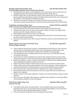 Hyundai Capital America Plano, Texas July 2013 thru October 2013
Servicing Support Specialist-Contract Position thru Workway
• Processed Extension request, create spreadsheets for several processes such as checks received,
misapplied payments, first payments, physical damage checks, charge offs, etc.
• Released vehicle titles for retail and lease vehicles, assess property taxes for lease vehicles,
process payoffs for retail and lease vehicles, buy back processes and unwinds, assess repossession
fees and liens, credit reporting on delinquent accounts
• Worked service requests for things such as Paid in Full letters, power of attorney letters,
statements, contracts, payment histories, and other documents pertaining to lease and retail loans
Capital One Auto Finance Plano, Texas October 2012 thru April 2013
Senior Customer Service Representative-Contract Position thru Express
• Answered inbound calls and assisted customers with questions about their auto loans.
• Worked with systems where was able to tell customers whether or not they were approved for
extensions, due date changes, and promise to pays.
• Only handled accounts that were 3 days or less past due.
• Provided web support to customer by resetting passwords and security to ensure that customers
are able to login to online banking.
• Met metrics each month such as AHT, Customer Satisfaction Surveys, First Call Resolution, and
Quality.
Sprint Consumer Care Center Fort Worth, Texas Oct 2011 thru August 2012
Technical Support Specialist
• Answer inbound calls and assist customers in troubleshooting wireless devices, assist customers
with their devices and help them perform steps such as data restores and hard resets, set up
network tickets for towers that show to operate at less than 90% for voice and data
• Accessed different tools to troubleshoot these devices such iCare, CST, OMA DM, Network
Event Board, and Glance.
• Accessed tools to monitor our Sprint towers and to assist customers with service issues, basic
billing, take payments via credit cards and checks by phone explain charges and prorate on bills.
• Responds to telephone, written, or Internet-based inquiries of both basic and complex technical
nature supporting the company's products and services.
• Support is primarily related to external clients but may also assist and advise internal clients.
• Analyzes both routine and non-routine problems with wireless equipment, software applications,
and network performance to identify problem root cause and recommend corrective action.
• Some interactions may require deviation from standard screens, scripts, and procedures.
• Recommends solutions to customer questions which may require follow-up or escalation to a
higher level of expertise.
• Handles situations which require adaptation of response or research according to unique customer
situations.
• May orient, train, and support other employees. Maintains log of problems so recurring problems
can be reported to product or service development.
Time Warner Cable Irving, Texas September 2010 to Aug 2011
Customer Care Rep
• Time Warner Cable duties and responsibilities: Answer Inbound calls and answer questions
pertaining to bill. We use several systems such as Advanced Agent Desktop, Avaya, and CSG in
order to pull up account information pertaining to customer.
• Also have sales goals. Required to meet a sales quota per fiscal month.
Page 4 of 2
 