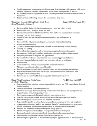 • Trouble shooting on internet cable and phone service. Send signals to cable modems, cable boxes,
and Voip equipment whenever customers are having issues with equipment or services.
• Set up PTP (Promise to Pays) and PDP (Post Dated Payments) for customers that had accounts in
Collections.
• Explain prorates with billing and past due accounts on a daily basis.
Mexia State Supported Living Center Mexia Texas August 2009 thru August 2010
Mental Retardation Assistant II
• Performs all job duties with the Agency’s mission, vision, and values in mind
• Identify individual’s strengths, needs, and goals.
• Ensures implementation of Individual Service Plans (ISPs) and documentations outcomes
• accurately and in a timely fashion
• Attend 24 hours per year, including mandatory trainings and staff meetings as
• assigned.
• Responsible for safeguarding participant and residence funds and completing
• appropriate documentation.
• _ Assist or perform aspects of personal care such as tooth-brushing, toileting, bathing,
• clothing, and feeding.
• Perform housekeeping duties such as vacuuming, shopping, laundry, and mopping.
• Drives agency vehicle and provides transportation to complete residence functions and
• transports participants to programs and appointments.
• Responsible for medication administration. Must maintain Approved Medication
• Personnel Status and adhere to policies and procedures relevant to medication
• administration.
• Act as an advocate for individuals in regard to community relations.
• Maintains and adheres to ethics of confidentiality
• Provide assistance with individual’s emotional issues and provide support and solutions.
• Report any incidents identified in the Incident Management Bulletin, safety issues, and
Work place injuries immediately.
• Performs any and all related tasks as assigned by the immediate supervisor
Mexia Police Department Mexia, Texas Feb 2006 thru Sept 2007
Fire/Police Dispatcher
• Operate a multi-line telephone console system, alerting system, and TDD system for the deaf and
hearing-impaired
• Translate information to the appropriate codes
• Determine and assign the level of priority of the call and enter the data into a computer-aided
dispatch system for radio dispatch purposes
• Perform emergency medical dispatch and crisis intervention services
• Ask vital questions and provide pre-arrival instructions for emergency medical calls
• Monitor and operate a radio console and computer equipment
• Receive and respond to a variety of emergency and non-emergency services and complaints
• Ask questions to interpret, analyze and anticipate the caller’s situation as to resolve problems,
provide information, dispatch emergency services, or refer callers to other agencies
• Dispatch and coordinate the responses of public safety agencies
• Identify appropriate number and type of equipment or apparatus to dispatch
• Enters and modifies information into local, state and national computer databases
• Monitor and respond to a variety of technical systems and alarms
• Determining the significance of the call and assigning the appropriate level of police resources
Page 5 of 2
 