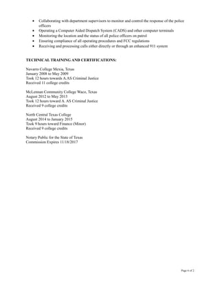 • Collaborating with department supervisors to monitor and control the response of the police
officers
• Operating a Computer Aided Dispatch System (CADS) and other computer terminals
• Monitoring the location and the status of all police officers on patrol
• Ensuring compliance of all operating procedures and FCC regulations
• Receiving and processing calls either directly or through an enhanced 911 system
TECHNICAL TRAINING AND CERTIFICATIONS:
Navarro College Mexia, Texas
January 2008 to May 2009
Took 12 hours towards A.AS Criminal Justice
Received 11 college credits
McLennan Community College Waco, Texas
August 2012 to May 2013
Took 12 hours toward A. AS Criminal Justice
Received 9 college credits
North Central Texas College
August 2014 to January 2015
Took 9 hours toward Finance (Minor)
Received 9 college credits
Notary Public for the State of Texas
Commission Expires 11/18/2017
Page 6 of 2
 