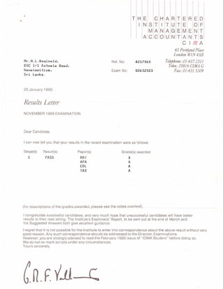 T H
I
E
N
c
T
A
c
H
!
N
o
A
T
A
U
R
U
G
N
T
T
E
T
E
E
M
A
C
R E
o
N
T
D
F
T
S
A
A
S
M
c
E
N
I m
Mr. N. L . Resina tdr
80C I/1 Kotma te Road,
Nawa Lapitiya,
Sri Lanka.
25 January 1 990
Ref. No:
Exam No:
82I756X
o2532s?3
63 Ponland Place
Lotdon WIN 4AB
Tclqlone : 0l -637 231 I
Tela: 25816 CI4|IA G
Fax:01-631 5309
Resulx Leter
NOVEMBER 1 989 EXAMINATION
Dear Candidate,
I can now tell you that your results in the recent examination were as follows:
Stage(s)
3
Result(s)
PASS
Pape(s)
MAT
AFA
c0L
TAX
Grade(s) awarded
B
A
A
A
(for descriptions of the grades awarded, please see the notes overleaf ).
I congratulate successful candidates, and very much hope that unsuccessful candidates will have better
results at their next sitting. The lnstitute's Examiners' Report, to be sent out at the end of March and
the Suggested Answers both give excellent guidance.
I regret that it is not possible for the lnstitute to enter into correspondence about the above result without very
good reason. Any such correspondence should be addressed to the Director, Examinations.
However, you are strongly advised to read the February 1990 issue of "CIMA Student" before doing so.
We do not re-mark scripts under any circumstances.
Yours sincerely,
t
(n .f 'll- (
 
