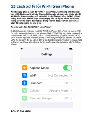 15 cách xử lý lỗi Wi-Fi trên iPhone
Nếu bạn gặp phải các vấn đề về Wi-Fi trên iPhone, bạn không phải là người
duy nhất. Nhiều người sở hữu iPhone đã than vãn và phàn nàn về các vấn đề
Wi-Fi trên iPhone của họ, phổ biến nhất là các lỗi như không thể kết nối với
mạng Wi-Fi hoặc kết nối được nhưng mạng liên tục bị rớt và đôi khi tốc độ
mạng lại cực kỳ chậm. Bài viết của trang Techno Bezz sẽ chỉ ra cho bạn 15
cách để xử lý những lỗi như trên.
Nguyên nhân dẫn đến lỗi Wi-Fi trên iPhone?
ó rất nhiều nguyên nhân gây ra các lỗi Wi-Fi trên iPhone. Đơn cử một vài nguyên nhân
đơn giản như người dùng đang bật Airplane Mode (Chế độ Máy bay), hoặc khoảng cách
từ iPhone đến thiết bị phát Wi-Fi quá xa. Tín hiệu kém cũng góp phần làm cho tốc độ
Wi-Fi bị chậm. Ngoài ra, lỗi trên iOS cũng là một trong những lý do dẫn đến các vấn đề
về Wi-Fi. Bên cạnh đó, các vấn đề đến từ các thiết bị mạng như modem và router, hoặc
là ăng-ten của iPhone kém cũng có thể là nguyên nhân của những trục trặc Wi-Fi trên
iPhone.
1. Tắt Wi-Fi và bật lại
 