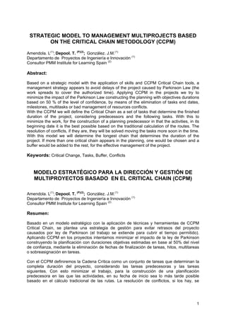 1
STRATEGIC MODEL TO MANAGEMENT MULTIPROJECTS BASED
ON THE CRITICAL CHAIN METODOLOGY (CCPM)
Amendola. L(1)
; Depool. T. (P)(2)
; González. J.M.(1)
Departamento de Proyectos de Ingeniería e Innovación (1)
Consultor PMM Institute for Learning Spain (2)
Abstract:
Based on a strategic model with the application of skills and CCPM Critical Chain tools, a
management strategy appears to avoid delays of the project caused by Parkinson Law (the
work spreads to cover the authorized time). Applying CCPM in the projects we try to
minimize the impact of the Parkinson Law constructing the planning with objectives durations
based on 50 % of the level of confidence, by means of the elimination of tasks end dates,
milestones, multitasks or bad management of resources conflicts.
With the CCPM we will define the Critical Chain as a set of tasks that determine the finished
duration of the project, considering predecessors and the following tasks. With this to
minimize the work, for the construction of a planning predecessor in that the activities, in its
beginning date it is the best possible based on the traditional calculation of the routes. The
resolution of conflicts, if they are, they will be solved moving the tasks more soon in the time.
With this model we will determine the longest chain that determines the duration of the
project. If more than one critical chain appears in the planning, one would be chosen and a
buffer would be added to the rest, for the effective management of the project.
Keywords: Critical Change, Tasks, Buffer, Conflicts
MODELO ESTRATÉGICO PARA LA DIRECCIÓN Y GESTIÓN DE
MULTIPROYECTOS BASADO EN EL CRITICAL CHAIN (CCPM)
Amendola. L(1)
; Depool. T. (P)(2)
; González. J.M.(1)
Departamento de Proyectos de Ingeniería e Innovación (1)
Consultor PMM Institute for Learning Spain (2)
Resumen:
Basado en un modelo estratégico con la aplicación de técnicas y herramientas de CCPM
Critical Chain, se plantea una estrategia de gestión para evitar retrasos del proyecto
causados por ley de Parkinson (el trabajo se extiende para cubrir el tiempo permitido).
Aplicando CCPM en los proyectos intentamos minimizar el impacto de la ley de Parkinson
construyendo la planificación con duraciones objetivas estimadas en base al 50% del nivel
de confianza, mediante la eliminación de fechas de finalización de tareas, hitos, multitareas
o sobreasignación en tareas.
Con el CCPM definiremos la Cadena Crítica como un conjunto de tareas que determinan la
completa duración del proyecto, considerando las tareas predecesoras y las tareas
siguientes. Con esto minimizar el trabajo, para la construcción de una planificación
predecesora en las que las actividades, en su fecha de inicio sea lo más tarde posible
basado en el cálculo tradicional de las rutas. La resolución de conflictos, si los hay, se
 
