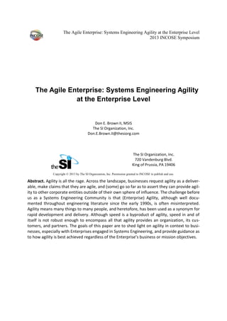 The Agile Enterprise: Systems Engineering Agility at the Enterprise Level
2013 INCOSE Symposium
The Agile Enterprise: Systems Engineering Agility
at the Enterprise Level
Don E. Brown II, MSIS
The SI Organization, Inc.
Don.E.Brown.II@thesiorg.com
The SI Organization, Inc.
720 Vandenburg Blvd.
King of Prussia, PA 19406
Copyright © 2013 by The SI Organization, Inc. Permission granted to INCOSE to publish and use.
Abstract. Agility is all the rage. Across the landscape, businesses request agility as a deliver-
able, make claims that they are agile, and (some) go so far as to assert they can provide agil-
ity to other corporate entities outside of their own sphere of influence. The challenge before
us as a Systems Engineering Community is that (Enterprise) Agility, although well docu-
mented throughout engineering literature since the early 1990s, is often misinterpreted.
Agility means many things to many people, and heretofore, has been used as a synonym for
rapid development and delivery. Although speed is a byproduct of agility, speed in and of
itself is not robust enough to encompass all that agility provides an organization, its cus-
tomers, and partners. The goals of this paper are to shed light on agility in context to busi-
nesses, especially with Enterprises engaged in Systems Engineering, and provide guidance as
to how agility is best achieved regardless of the Enterprise’s business or mission objectives.
 