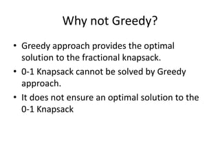 Why not Greedy?
• Greedy approach provides the optimal
solution to the fractional knapsack.
• 0-1 Knapsack cannot be solved by Greedy
approach.
• It does not ensure an optimal solution to the
0-1 Knapsack
 
