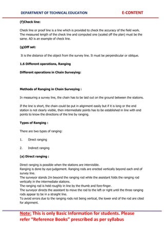 DEPARTMENT OF TECHNICAL EDUCATION E-CONTENT
Note: This is only Basic Information for students. Please
refer “Reference Books” prescribed as per syllabus
(f)Check line:
Check line or proof line is a line which is provided to check the accuracy of the field work.
The measured length of the check line and computed one (scaled off the plan) must be the
same. AD is an example of check line.
(g)Off set:
It is the distance of the object from the survey line. It must be perpendicular or oblique.
1.6 Different operations, Ranging
Different operations in Chain Surveying:
Methods of Ranging in Chain Surveying :
In measuring a survey line, the chain has to be laid out on the ground between the stations.
If the line is short, the chain could be put in alignment easily but if it is long or the end
station is not clearly visible, then intermediate points has to be established in line with end
points to know the directions of the line by ranging.
Types of Ranging :
There are two types of ranging:
1. Direct ranging
2. Indirect ranging
(a) Direct ranging :
Direct ranging is possible when the stations are intervisible.
Ranging is done by eye-judgement. Ranging rods are erected vertically beyond each end of
survey line.
The surveyor stands 2m beyond the ranging rod while the assistant folds the ranging rod
vertically in the intermediate stations.
The ranging rod is held roughly in line by the thumb and fore-finger.
The surveyor directs the assistant to move the rod to the left or right until the three ranging
rods appear to be in a straight line.
To avoid errors due to the ranging rods not being vertical, the lower end of the rod are cited
for alignment.
 