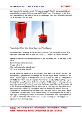 DEPARTMENT OF TECHNICAL EDUCATION E-CONTENT
Note: This is only Basic Information for students. Please
refer “Reference Books” prescribed as per syllabus
sight is checked to locate the object. With open cross staff (Fig.a) it is only possible to set
perpendicular, whereas with french cross staff (Fig (b)), even 45º angle may be set. Since
there are graduations and upper drum can be rotated over lower drum adjustable cross staff
can be also used to set any angle.
Perpendicular Offsets Using Optical Square and Prism Square :
These instruments are based on the optical principle that if two mirrors are at angle ‘θ’ to
each other, they reflect a ray at angle ‘2θ’. Figure 12.15 shows a typical optical square.
Optical square consists of a metal box about 50 mm in diameter and 125 mm deep. In the
rim of
the box there are three openings:
(i) a pin hole at E
(ii) a small rectangular slot at G, and
(iii) a large rectangular slot at F.
A and B are the two mirrors placed at 45º to each other. Hence the image of an object at F
which falls on A gets reflected and emerges at E which is at right angles to the line FA. The
mirror A which is opposite to the opening at F is fully silvered. It is fitted to a frame which is
attached to the bottom plate. If necessary this mirror can be adjusted by inserting a key on
the top of the cover. The mirror B which is in the line with EG is silvered in the top half and
plain in the bottom half. It is firmly attached to the bottom plate of the box. The ranging rod
at Q is directly sighted by eye at E in the bottom half of the B which is a plain glass. At the
same time in the top half of B, the reflected ray of the object at P is sighted. When the
image of P is in the same vertical line as the object at Q, then the lines PA is at right angles
to the line EB. This instrument can be used for finding foot of the perpendicular or to set a
right angle. In prism square, instead of two mirrors at 45º to each other a prism which has
two faces at 45º to each other is used [Fig. 1.10.]. Its advantage is it will not go out of
adjustment even after long usage.
 
