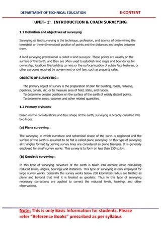 DEPARTMENT OF TECHNICAL EDUCATION E-CONTENT
Note: This is only Basic Information for students. Please
refer “Reference Books” prescribed as per syllabus
UNIT- 1: INTRODUCTION & CHAIN SURVEYING
1.1 Definition and objectives of surveying
Surveying or land surveying is the technique, profession, and science of determining the
terrestrial or three-dimensional position of points and the distances and angles between
them.
A land surveying professional is called a land surveyor. These points are usually on the
surface of the Earth, and they are often used to establish land maps and boundaries for
ownership, locations like building corners or the surface location of subsurface features, or
other purposes required by government or civil law, such as property sales.
OBJECTS OF SURVEYING :
The primary object of survey is the preparation of plan for building, roads, railways,
pipelines, canals, etc. or to measure area of field, state, and nation.
To determine precise positions on the surface of the earth of widely distant points.
To determine areas, volumes and other related quantities.
1.2 Primary divisions
Based on the considerations and true shape of the earth, surveying is broadly classified into
two types.
(a) Plane surveying :
The surveying in which curvature and spheroidal shape of the earth is neglected and the
surface of the earth is assumed to be flat is called plane surveying. In this type of surveying
all triangles formed by joining survey lines are considered as plane triangles. It is generally
employed for small survey works. This survey is to form on less than 250 sq km.
(b) Geodetic surveying :
In this type of surveying curvature of the earth is taken into account while calculating
reduced levels, angles, bearings and distances. This type of surveying is only employed for
large survey works. Generally the survey works below 260 kilometers radius are treated as
plane and beyond that limit it is treated as geodetic. Thus in this type of surveying
necessary corrections are applied to correct the reduced levels, bearings and other
observations.
 