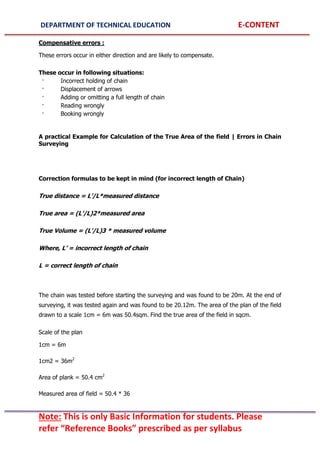DEPARTMENT OF TECHNICAL EDUCATION E-CONTENT
Note: This is only Basic Information for students. Please
refer “Reference Books” prescribed as per syllabus
Compensative errors :
These errors occur in either direction and are likely to compensate.
These occur in following situations:
· Incorrect holding of chain
· Displacement of arrows
· Adding or omitting a full length of chain
· Reading wrongly
· Booking wrongly
A practical Example for Calculation of the True Area of the field | Errors in Chain
Surveying
Correction formulas to be kept in mind (for incorrect length of Chain)
True distance = L’/L*measured distance
True area = (L’/L)2*measured area
True Volume = (L’/L)3 * measured volume
Where, L’ = incorrect length of chain
L = correct length of chain
The chain was tested before starting the surveying and was found to be 20m. At the end of
surveying, it was tested again and was found to be 20.12m. The area of the plan of the field
drawn to a scale 1cm = 6m was 50.4sqm. Find the true area of the field in sqcm.
Scale of the plan
1cm = 6m
1cm2 = 36m2
Area of plank = 50.4 cm2
Measured area of field = 50.4 * 36
 