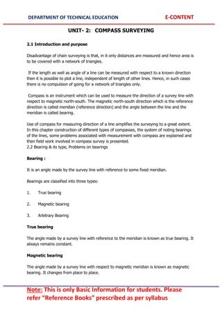 DEPARTMENT OF TECHNICAL EDUCATION E-CONTENT
Note: This is only Basic Information for students. Please
refer “Reference Books” prescribed as per syllabus
UNIT- 2: COMPASS SURVEYING
2.1 Introduction and purpose
Disadvantage of chain surveying is that, in it only distances are measured and hence area is
to be covered with a network of triangles.
If the length as well as angle of a line can be measured with respect to a known direction
then it is possible to plot a line, independent of length of other lines. Hence, in such cases
there is no compulsion of going for a network of triangles only.
Compass is an instrument which can be used to measure the direction of a survey line with
respect to magnetic north-south. The magnetic north-south direction which is the reference
direction is called meridian (reference direction) and the angle between the line and the
meridian is called bearing.
Use of compass for measuring direction of a line simplifies the surveying to a great extent.
In this chapter construction of different types of compasses, the system of noting bearings
of the lines, some problems associated with measurement with compass are explained and
then field work involved in compass survey is presented.
2.2 Bearing & its type, Problems on bearings
Bearing :
It is an angle made by the survey line with reference to some fixed meridian.
Bearings are classified into three types:
1. True bearing
2. Magnetic bearing
3. Arbitrary Bearing
True bearing
The angle made by a survey line with reference to the meridian is known as true bearing. It
always remains constant.
Magnetic bearing
The angle made by a survey line with respect to magnetic meridian is known as magnetic
bearing. It changes from place to place.
 