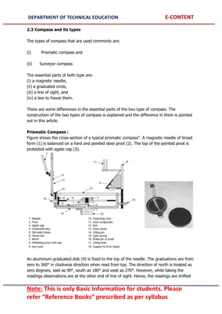 DEPARTMENT OF TECHNICAL EDUCATION E-CONTENT
Note: This is only Basic Information for students. Please
refer “Reference Books” prescribed as per syllabus
2.3 Compass and its types
The types of compass that are used commonly are:
(i) Prismatic compass and
(ii) Surveyor compass
The essential parts of both type are:
(i) a magnetic needle,
(ii) a graduated circle,
(iii) a line of sight, and
(iv) a box to house them.
There are some differences in the essential parts of the two type of compass. The
construction of the two types of compass is explained and the difference in them is pointed
out in this article.
Prismatic Compass :
Figure shows the cross-section of a typical prismatic compass". A magnetic needle of broad
form (1) is balanced on a hard and pointed steel pivot (2). The top of the pointed pivot is
protected with agate cap (3).
An aluminium graduated disk (4) is fixed to the top of the needle. The graduations are from
zero to 360° in clockwise direction when read from top. The direction of north is treated as
zero degrees, east as 90°, south as 180° and west as 270°. However, while taking the
readings observations are at the other end of line of sight. Hence, the readings are shifted
 