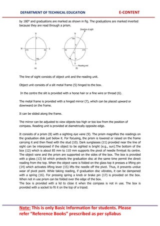 DEPARTMENT OF TECHNICAL EDUCATION E-CONTENT
Note: This is only Basic Information for students. Please
refer “Reference Books” prescribed as per syllabus
by 180° and graduations are marked as shown in fig. The graduations are marked inverted
because they are read through a prism.
The line of sight consists of object unit and the reading unit.
Object unit consists of a slit metal frame (5) hinged to the box.
In the centre the slit is provided with a horse hair or a fine wire or thread (6).
The metal frame is provided with a hinged mirror (7), which can be placed upward or
downward on the frame.
It can be slided along the frame.
The mirror can be adjusted to view objects too high or too low from the position of
compass. Reading unit is provided at diametrically opposite edge.
It consists of a prism (8) with a sighting eye vane (9). The prism magnifies the readings on
the graduation disk just below it. For focusing, the prism is lowered or raised on the frame
carrying it and then fixed with the stud (10). Dark sunglasses (11) provided near the line of
sight can be interposed if the object to be sighted is bright (e.g., sun).The bottom of the
box (12) which is about 85 mm to 110 mm supports the pivot of needle firmlyat its centre.
The object vane and the prism are supported on the sides of the box. The box is provided
with a glass (13) lid which protects the graduation disc at the same time permit the direct
reading from the top. When the object vane is folded on the glass top it presses a lifting pin
(14) which activates lifting lever (15) lifts the needle off the pivot. Thus, it prevents undue
wear of pivot point. While taking reading, if graduation disc vibrates, it can be dampened
with a spring (16). For pressing spring a knob or brake pin (17) is provided on the box.
When not in use prism can be folded over the edge of the box.
The box is provided with a lid to close it when the compass is not in use. The box is
provided with a socket to fit it on the top of a tripod.
 