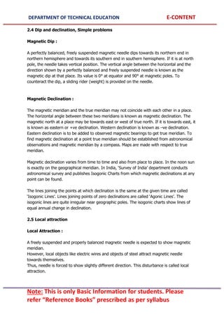 DEPARTMENT OF TECHNICAL EDUCATION E-CONTENT
Note: This is only Basic Information for students. Please
refer “Reference Books” prescribed as per syllabus
2.4 Dip and declination, Simple problems
Magnetic Dip :
A perfectly balanced, freely suspended magnetic needle dips towards its northern end in
northern hemisphere and towards its southern end in southern hemisphere. If it is at north
pole, the needle takes vertical position. The vertical angle between the horizontal and the
direction shown by a perfectly balanced and freely suspended needle is known as the
magnetic dip at that place. Its value is 0° at equator and 90° at magnetic poles. To
counteract the dip, a sliding rider (weight) is provided on the needle.
Magnetic Declination :
The magnetic meridian and the true meridian may not coincide with each other in a place.
The horizontal angle between these two meridians is known as magnetic declination. The
magnetic north at a place may be towards east or west of true north. If it is towards east, it
is known as eastern or +ve declination. Western declination is known as –ve declination.
Eastern declination is to be added to observed magnetic bearings to get true meridian. To
find magnetic declination at a point true meridian should be established from astronomical
observations and magnetic meridian by a compass. Maps are made with respect to true
meridian.
Magnetic declination varies from time to time and also from place to place. In the noon sun
is exactly on the geographical meridian. In India, ‘Survey of India’ department conducts
astronomical survey and publishes Isogonic Charts from which magnetic declinations at any
point can be found.
The lines joining the points at which declination is the same at the given time are called
‘Isogonic Lines’. Lines joining points of zero declinations are called ‘Agonic Lines’. The
isogonic lines are quite irregular near geographic poles. The isogonic charts show lines of
equal annual change in declination.
2.5 Local attraction
Local Attraction :
A freely suspended and properly balanced magnetic needle is expected to show magnetic
meridian.
However, local objects like electric wires and objects of steel attract magnetic needle
towards themselves.
Thus, needle is forced to show slightly different direction. This disturbance is called local
attraction.
 
