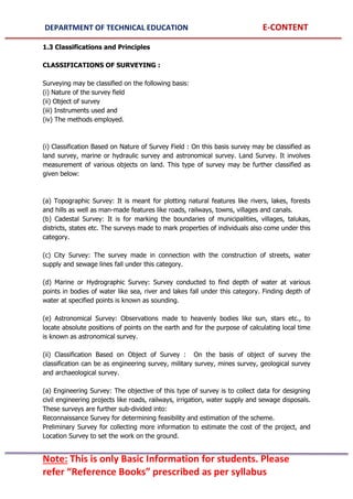 DEPARTMENT OF TECHNICAL EDUCATION E-CONTENT
Note: This is only Basic Information for students. Please
refer “Reference Books” prescribed as per syllabus
1.3 Classifications and Principles
CLASSIFICATIONS OF SURVEYING :
Surveying may be classified on the following basis:
(i) Nature of the survey field
(ii) Object of survey
(iii) Instruments used and
(iv) The methods employed.
(i) Classification Based on Nature of Survey Field : On this basis survey may be classified as
land survey, marine or hydraulic survey and astronomical survey. Land Survey. It involves
measurement of various objects on land. This type of survey may be further classified as
given below:
(a) Topographic Survey: It is meant for plotting natural features like rivers, lakes, forests
and hills as well as man-made features like roads, railways, towns, villages and canals.
(b) Cadestal Survey: It is for marking the boundaries of municipalities, villages, talukas,
districts, states etc. The surveys made to mark properties of individuals also come under this
category.
(c) City Survey: The survey made in connection with the construction of streets, water
supply and sewage lines fall under this category.
(d) Marine or Hydrographic Survey: Survey conducted to find depth of water at various
points in bodies of water like sea, river and lakes fall under this category. Finding depth of
water at specified points is known as sounding.
(e) Astronomical Survey: Observations made to heavenly bodies like sun, stars etc., to
locate absolute positions of points on the earth and for the purpose of calculating local time
is known as astronomical survey.
(ii) Classification Based on Object of Survey : On the basis of object of survey the
classification can be as engineering survey, military survey, mines survey, geological survey
and archaeological survey.
(a) Engineering Survey: The objective of this type of survey is to collect data for designing
civil engineering projects like roads, railways, irrigation, water supply and sewage disposals.
These surveys are further sub-divided into:
Reconnaissance Survey for determining feasibility and estimation of the scheme.
Preliminary Survey for collecting more information to estimate the cost of the project, and
Location Survey to set the work on the ground.
 