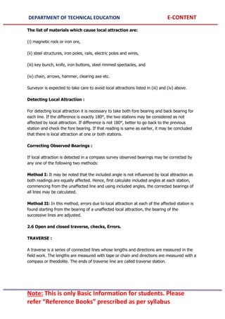 DEPARTMENT OF TECHNICAL EDUCATION E-CONTENT
Note: This is only Basic Information for students. Please
refer “Reference Books” prescribed as per syllabus
The list of materials which cause local attraction are:
(i) magnetic rock or iron ore,
(ii) steel structures, iron poles, rails, electric poles and wires,
(iii) key bunch, knife, iron buttons, steel rimmed spectacles, and
(iv) chain, arrows, hammer, clearing axe etc.
Surveyor is expected to take care to avoid local attractions listed in (iii) and (iv) above.
Detecting Local Attraction :
For detecting local attraction it is necessary to take both fore bearing and back bearing for
each line. If the difference is exactly 180°, the two stations may be considered as not
affected by local attraction. If difference is not 180°, better to go back to the previous
station and check the fore bearing. If that reading is same as earlier, it may be concluded
that there is local attraction at one or both stations.
Correcting Observed Bearings :
If local attraction is detected in a compass survey observed bearings may be corrected by
any one of the following two methods:
Method I: It may be noted that the included angle is not influenced by local attraction as
both readings are equally affected. Hence, first calculate included angles at each station,
commencing from the unaffected line and using included angles, the corrected bearings of
all lines may be calculated.
Method II: In this method, errors due to local attraction at each of the affected station is
found starting from the bearing of a unaffected local attraction, the bearing of the
successive lines are adjusted.
2.6 Open and closed traverse, checks, Errors.
TRAVERSE :
A traverse is a series of connected lines whose lengths and directions are measured in the
field work. The lengths are measured with tape or chain and directions are measured with a
compass or theodolite. The ends of traverse line are called traverse station.
 