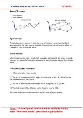 DEPARTMENT OF TECHNICAL EDUCATION E-CONTENT
Note: This is only Basic Information for students. Please
refer “Reference Books” prescribed as per syllabus
Types of Traverse :
Open traverse
Closed traverse
Open traverse :
An open traverse is a traverse in which the traverse line starts from one point and ends
somewhere else. The open traverse is suitable for surveying a long narrow strip of land i.e.
railway line, road, canal or pipe line etc.
Closed traverse :
When the traverse line from a circuit which ends at the starting point, it is known as closed
traverse. It is suitable for locating the boundaries of lakes, forests etc & survey lines of large
areas.
CHECK ON CLOSED TRAVERSE :
Check on angular measurements
(a) The sum of the measured interior angles should be equal to (2N – 4) x 900 where N is
the number of sides of the traverse.
(b) The sum of the measured exterior angles should be equal to (2N + 4) x 900.
(c) The algebraic sum of the deflection angles should be equal to 3600.
Right-hand deflection is considered positive and left-hand deflection negative.
 