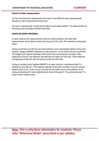 DEPARTMENT OF TECHNICAL EDUCATION E-CONTENT
Note: This is only Basic Information for students. Please
refer “Reference Books” prescribed as per syllabus
Check on linear measurement
(a) The lines should be measurement once each on two different days (along opposite
directions). Both measurements should tally.
(b) Linear measurements should also be taken by the stadia method. The measurements by
chaining and by the stadia method should tally.
CHECK ON OPEN TRAVERSE :
In open traverse, the measurements cannot be checked directly. But some field
measurements can be taken to check the accuracy of the work. The methods are discussed
below.
Taking cut-off lines Cut-off lines are taken between some intermediate stations of the open
traverse. Suppose ABCDEF represents an open traverse. Let AD and DG be the cut-off lines.
The lengths and magnetic bearings of the cut-off lines are measured accurately. After
plotting the traverse, the distances and bearings are noted from the map. These distances
and bearings should tally with the actual records from the field
Taking an auxiliary point Suppose ABCDEF is an open traverse. A permanent point P is
selected on one side of it. The magnetic bearings of this point are taken from the traverse
stations A,B,C,D, etc. If the survey is carried out accurately and so is the plotting, all the
measured bearings of P when plotted should meet at the point P. The permanent point P is
known as the ‘auxiliary point’
 