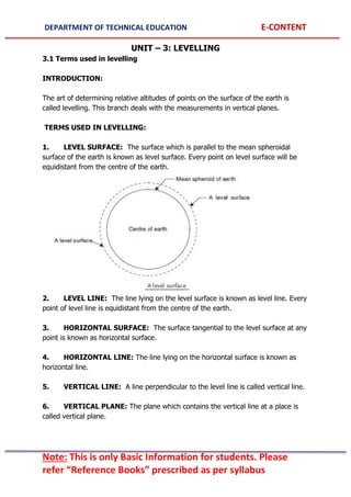 DEPARTMENT OF TECHNICAL EDUCATION E-CONTENT
Note: This is only Basic Information for students. Please
refer “Reference Books” prescribed as per syllabus
UNIT – 3: LEVELLING
3.1 Terms used in levelling
INTRODUCTION:
The art of determining relative altitudes of points on the surface of the earth is
called levelling. This branch deals with the measurements in vertical planes.
TERMS USED IN LEVELLING:
1. LEVEL SURFACE: The surface which is parallel to the mean spheroidal
surface of the earth is known as level surface. Every point on level surface will be
equidistant from the centre of the earth.
2. LEVEL LINE: The line lying on the level surface is known as level line. Every
point of level line is equidistant from the centre of the earth.
3. HORIZONTAL SURFACE: The surface tangential to the level surface at any
point is known as horizontal surface.
4. HORIZONTAL LINE: The line lying on the horizontal surface is known as
horizontal line.
5. VERTICAL LINE: A line perpendicular to the level line is called vertical line.
6. VERTICAL PLANE: The plane which contains the vertical line at a place is
called vertical plane.
 