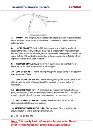 DEPARTMENT OF TECHNICAL EDUCATION E-CONTENT
Note: This is only Basic Information for students. Please
refer “Reference Books” prescribed as per syllabus
7. DATUM : The imaginary level surface with respect to which vertical distances
of the points (above or below) are measured or calculated is called a datum or
datum surface.
8. MEAN SEA LEVEL(MSL) : MSL is the average height of the sea for all
stages of the tides. At any particular place MSL is established by finding the mean
sea level (free of tides) after averaging tide heights over a long period of at least 19
years. In India MSL used is that established at Karachi, presently, in Pakistan. In all
important surveys this is used as datum.
9. REDUCED LEVELS (RL) : The level of a point taken as height above or
below the datum surface is known as RL of that point.
10. LINE OF SIGHT : The line passing through the optical centre of the objective
is known as line of sight.
11. LINE OF COLLIMATION : The line passing through the optical centre of the
objective and the point of intersection of the cross hairs is known as line of
collimation.
12. BEBENCH MARK (BM) : A benchmark is a relatively permanent reference
point, the elevation of which is known (assumed or known w.r.t. MSL). It is used as
a starting point for levelling or as a point upon which to close for a check.
13. INSTRUMENT STATION : The point where instrument is set up for
observations is called instrument stations.
14. HEIGHT OF INSTRUMENT (HI) : The elevation of line of sight wrt the
assumed datum is known as height of instrument.
HI = BS + RL OF THE BM
 