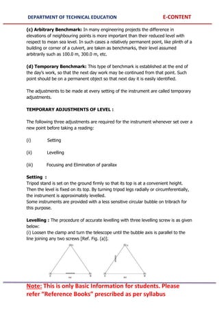 DEPARTMENT OF TECHNICAL EDUCATION E-CONTENT
Note: This is only Basic Information for students. Please
refer “Reference Books” prescribed as per syllabus
(c) Arbitrary Benchmark: In many engineering projects the difference in
elevations of neighbouring points is more important than their reduced level with
respect to mean sea level. In such cases a relatively permanent point, like plinth of a
building or corner of a culvert, are taken as benchmarks, their level assumed
arbitrarily such as 100.0 m, 300.0 m, etc.
(d) Temporary Benchmark: This type of benchmark is established at the end of
the day’s work, so that the next day work may be continued from that point. Such
point should be on a permanent object so that next day it is easily identified.
The adjustments to be made at every setting of the instrument are called temporary
adjustments.
TEMPORARY ADJUSTMENTS OF LEVEL :
The following three adjustments are required for the instrument whenever set over a
new point before taking a reading:
(i) Setting
(ii) Levelling
(iii) Focusing and Elimination of parallax
Setting :
Tripod stand is set on the ground firmly so that its top is at a convenient height.
Then the level is fixed on its top. By turning tripod legs radially or circumferentially,
the instrument is approximately levelled.
Some instruments are provided with a less sensitive circular bubble on tribrach for
this purpose.
Levelling : The procedure of accurate levelling with three levelling screw is as given
below:
(i) Loosen the clamp and turn the telescope until the bubble axis is parallel to the
line joining any two screws [Ref. Fig. (a)].
 