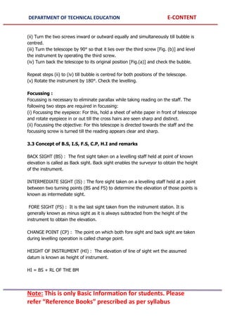 DEPARTMENT OF TECHNICAL EDUCATION E-CONTENT
Note: This is only Basic Information for students. Please
refer “Reference Books” prescribed as per syllabus
(ii) Turn the two screws inward or outward equally and simultaneously till bubble is
centred.
(iii) Turn the telescope by 90° so that it lies over the third screw [Fig. (b)] and level
the instrument by operating the third screw.
(iv) Turn back the telescope to its original position [Fig.(a)] and check the bubble.
Repeat steps (ii) to (iv) till bubble is centred for both positions of the telescope.
(v) Rotate the instrument by 180°. Check the levelling.
Focussing :
Focussing is necessary to eliminate parallax while taking reading on the staff. The
following two steps are required in focussing:
(i) Focussing the eyepiece: For this, hold a sheet of white paper in front of telescope
and rotate eyepiece in or out till the cross hairs are seen sharp and distinct.
(ii) Focussing the objective: For this telescope is directed towards the staff and the
focussing screw is turned till the reading appears clear and sharp.
3.3 Concept of B.S, I.S, F.S, C.P, H.I and remarks
BACK SIGHT (BS) : The first sight taken on a levelling staff held at point of known
elevation is called as Back sight. Back sight enables the surveyor to obtain the height
of the instrument.
INTERMEDIATE SIGHT (IS) : The fore sight taken on a levelling staff held at a point
between two turning points (BS and FS) to determine the elevation of those points is
known as intermediate sight.
FORE SIGHT (FS) : It is the last sight taken from the instrument station. It is
generally known as minus sight as it is always subtracted from the height of the
instrument to obtain the elevation.
CHANGE POINT (CP) : The point on which both fore sight and back sight are taken
during levelling operation is called change point.
HEIGHT OF INSTRUMENT (HI) : The elevation of line of sight wrt the assumed
datum is known as height of instrument.
HI = BS + RL OF THE BM
 