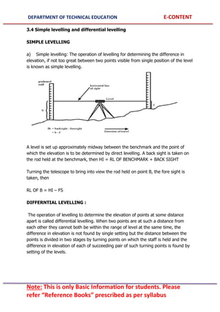 DEPARTMENT OF TECHNICAL EDUCATION E-CONTENT
Note: This is only Basic Information for students. Please
refer “Reference Books” prescribed as per syllabus
3.4 Simple levelling and differential levelling
SIMPLE LEVELLING
a) Simple levelling: The operation of levelling for determining the difference in
elevation, if not too great between two points visible from single position of the level
is known as simple levelling.
A level is set up approximately midway between the benchmark and the point of
which the elevation is to be determined by direct levelling. A back sight is taken on
the rod held at the benchmark, then HI = RL OF BENCHMARK + BACK SIGHT
Turning the telescope to bring into view the rod held on point B, the fore sight is
taken, then
RL OF B = HI – FS
DIFFERNTIAL LEVELLING :
The operation of levelling to determine the elevation of points at some distance
apart is called differential levelling. When two points are at such a distance from
each other they cannot both be within the range of level at the same time, the
difference in elevation is not found by single setting but the distance between the
points is divided in two stages by turning points on which the staff is held and the
difference in elevation of each of succeeding pair of such turning points is found by
setting of the levels.
 