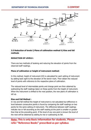 DEPARTMENT OF TECHNICAL EDUCATION E-CONTENT
Note: This is only Basic Information for students. Please
refer “Reference Books” prescribed as per syllabus
3.5 Reduction of levels i) Plane of collimation method ii) Rise and fall
methods
REDUCTION OF LEVELS :
There are two methods of booking and reducing the elevation of points from the
observed staff readings.
Plane of collimation or height of instrument method:
In this method, height of instrument (HI) is calculated for each setting of instrument
by adding back sight to the elevation of the bench mark. Then obtain the reduced
level of points with reference to the respective plane of collimation.
The reduced level of intermediate points and change point are then obtained by
subtracting the staff readings taken on these points from the height of instrument.
When the instrument is shifted to the next position, the new plane of collimation is
set up.
Rise and Fall Method :
In rise and fall method the height of instrument is not calculated but difference in
level between consecutive points is found by comparing the staff readings on two
points for the same setting of instrument. The difference between staff readings
indicate rise or fall according as the staff reading at the point is smaller or greater
than that at the preceding point. If the level of any one point is known the level of
the next will be obtained by adding its rise or subtracting its fall.
 