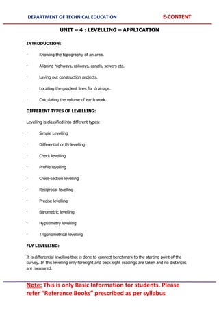 DEPARTMENT OF TECHNICAL EDUCATION E-CONTENT
Note: This is only Basic Information for students. Please
refer “Reference Books” prescribed as per syllabus
UNIT – 4 : LEVELLING – APPLICATION
INTRODUCTION:
· Knowing the topography of an area.
· Aligning highways, railways, canals, sewers etc.
· Laying out construction projects.
· Locating the gradient lines for drainage.
· Calculating the volume of earth work.
DIFFERENT TYPES OF LEVELLING:
Levelling is classified into different types:
· Simple Levelling
· Differential or fly levelling
· Check levelling
· Profile levelling
· Cross-section levelling
· Reciprocal levelling
· Precise levelling
· Barometric levelling
· Hypsometry levelling
· Trigonometrical levelling
FLY LEVELLING:
It is differential levelling that is done to connect benchmark to the starting point of the
survey. In this levelling only foresight and back sight readings are taken and no distances
are measured.
 