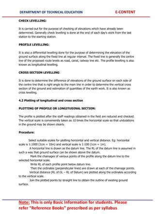DEPARTMENT OF TECHNICAL EDUCATION E-CONTENT
Note: This is only Basic Information for students. Please
refer “Reference Books” prescribed as per syllabus
CHECK LEVELLING:
It is carried out for the purpose of checking of elevations which have already been
determined. Generally check levelling is done at the end of each day’s work from the last
station to the starting station.
PROFILE LEVELLING:
It is also a differential levelling done for the purpose of determining the elevation of the
ground surface along the fixed line at regular interval. The fixed line is generally the centre
line of the proposed route levels as road, canal, railway line etc. The profile levelling is also
known as longitudinal levelling.
CROSS SECTION LEVELLING:
It is done to determine the difference of elevations of the ground surface on each side of
the centre line that is right angle to the main line in order to determine the vertical cross
section of the ground and estimation of quantities of the earth work. It is also known as
cross levelling.
4.2 Plotting of longitudinal and cross section
PLOTTING OF PROFILE OR LONGITUDINAL SECTION:
The profile is plotted after the staff readings obtained in the field are reduced and checked.
The vertical scale is conveniently taken as 10 times the horizontal scale so that undulations
in the ground may be shown clearly.
Procedure:
Select suitable scales for plotting horizontal and vertical distance. Eg: horizontal
scale is 1:1000 (1cm = 10m) and vertical scale is 1:100 (1cm = 1m).
A horizontal line is drawn as the datum line. The RL of the datum line is assumed in
such a way that ground surface can be shown above the datum.
Mark the chainages of various points of the profile along the datum line to the
selected horizontal scale.
Write RL of each profile point below datum line.
Then the ordinates (perpendicular lines) are drawn at each of the chainage points.
Vertical distance (RL of GL – RL of Datum) are plotted along the ordinates according
to the vertical scale.
Join the plotted points by straight line to obtain the outline of existing ground
surface.
 