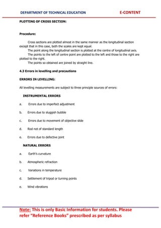 DEPARTMENT OF TECHNICAL EDUCATION E-CONTENT
Note: This is only Basic Information for students. Please
refer “Reference Books” prescribed as per syllabus
PLOTTING OF CROSS SECTION:
Procedure:
Cross sections are plotted almost in the same manner as the longitudinal section
except that in this case, both the scales are kept equal.
The point along the longitudinal section is plotted at the centre of longitudinal axis.
The points to the left of centre point are plotted to the left and those to the right are
plotted to the right.
The points so obtained are joined by straight line.
4.3 Errors in levelling and precautions
ERRORS IN LEVELLING:
All levelling measurements are subject to three principle sources of errors:
INSTRUMENTAL ERRORS
a. Errors due to imperfect adjustment
b. Errors due to sluggish bubble
c. Errors due to movement of objective slide
d. Rod not of standard length
e. Errors due to defective joint
NATURAL ERRORS
a. Earth’s curvature
b. Atmospheric refraction
c. Variations in temperature
d. Settlement of tripod or turning points
e. Wind vibrations
 
