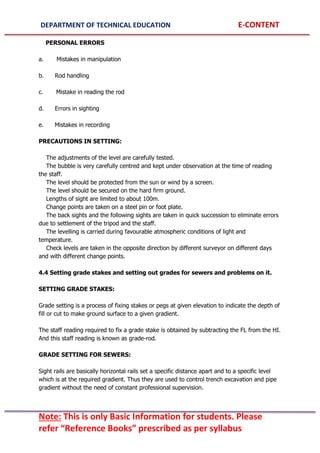 DEPARTMENT OF TECHNICAL EDUCATION E-CONTENT
Note: This is only Basic Information for students. Please
refer “Reference Books” prescribed as per syllabus
PERSONAL ERRORS
a. Mistakes in manipulation
b. Rod handling
c. Mistake in reading the rod
d. Errors in sighting
e. Mistakes in recording
PRECAUTIONS IN SETTING:
The adjustments of the level are carefully tested.
The bubble is very carefully centred and kept under observation at the time of reading
the staff.
The level should be protected from the sun or wind by a screen.
The level should be secured on the hard firm ground.
Lengths of sight are limited to about 100m.
Change points are taken on a steel pin or foot plate.
The back sights and the following sights are taken in quick succession to eliminate errors
due to settlement of the tripod and the staff.
The levelling is carried during favourable atmospheric conditions of light and
temperature.
Check levels are taken in the opposite direction by different surveyor on different days
and with different change points.
4.4 Setting grade stakes and setting out grades for sewers and problems on it.
SETTING GRADE STAKES:
Grade setting is a process of fixing stakes or pegs at given elevation to indicate the depth of
fill or cut to make ground surface to a given gradient.
The staff reading required to fix a grade stake is obtained by subtracting the FL from the HI.
And this staff reading is known as grade-rod.
GRADE SETTING FOR SEWERS:
Sight rails are basically horizontal rails set a specific distance apart and to a specific level
which is at the required gradient. Thus they are used to control trench excavation and pipe
gradient without the need of constant professional supervision.
 