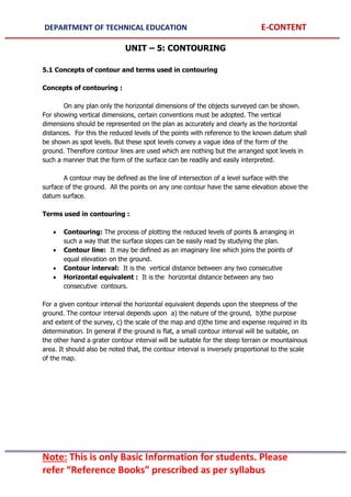 DEPARTMENT OF TECHNICAL EDUCATION E-CONTENT
Note: This is only Basic Information for students. Please
refer “Reference Books” prescribed as per syllabus
UNIT – 5: CONTOURING
5.1 Concepts of contour and terms used in contouring
Concepts of contouring :
On any plan only the horizontal dimensions of the objects surveyed can be shown.
For showing vertical dimensions, certain conventions must be adopted. The vertical
dimensions should be represented on the plan as accurately and clearly as the horizontal
distances. For this the reduced levels of the points with reference to the known datum shall
be shown as spot levels. But these spot levels convey a vague idea of the form of the
ground. Therefore contour lines are used which are nothing but the arranged spot levels in
such a manner that the form of the surface can be readily and easily interpreted.
A contour may be defined as the line of intersection of a level surface with the
surface of the ground. All the points on any one contour have the same elevation above the
datum surface.
Terms used in contouring :
 Contouring: The process of plotting the reduced levels of points & arranging in
such a way that the surface slopes can be easily read by studying the plan.
 Contour line: It may be defined as an imaginary line which joins the points of
equal elevation on the ground.
 Contour interval: It is the vertical distance between any two consecutive
 Horizontal equivalent : It is the horizontal distance between any two
consecutive contours.
For a given contour interval the horizontal equivalent depends upon the steepness of the
ground. The contour interval depends upon a) the nature of the ground, b)the purpose
and extent of the survey, c) the scale of the map and d)the time and expense required in its
determination. In general if the ground is flat, a small contour interval will be suitable, on
the other hand a grater contour interval will be suitable for the steep terrain or mountainous
area. It should also be noted that, the contour interval is inversely proportional to the scale
of the map.
 