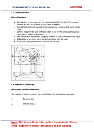 DEPARTMENT OF TECHNICAL EDUCATION E-CONTENT
Note: This is only Basic Information for students. Please
refer “Reference Books” prescribed as per syllabus
5.3 Uses of contours
Uses of Contours:
 By inspection of a contour map, the characteristics of the terrain of the country
whether it is flat, mountainous or undulating is obtained.
 Quantities of earthwork required for construction may be computed using contour
maps.
 Contour maps may be used for the selection of site for the constructions such as
road, sewer, railway, reservoir etc.,
 The sections may be obtained along any direction as shown in the following figure.
 Indivisibility of two given points can be ascertained from the map.
 A route of a given grade line can be traced on the map.
5.4 Methods of contouring
Methods of location of contours
The methods of locating contours can be divided into the following two categories.
1. Direct method
2. Indirect method
 