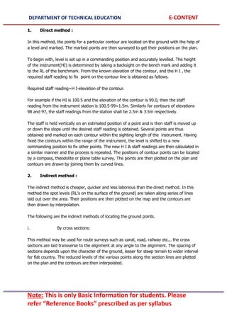 DEPARTMENT OF TECHNICAL EDUCATION E-CONTENT
Note: This is only Basic Information for students. Please
refer “Reference Books” prescribed as per syllabus
1. Direct method :
In this method, the points for a particular contour are located on the ground with the help of
a level and marked. The marked points are then surveyed to get their positions on the plan.
To begin with, level is set up in a commanding position and accurately levelled. The height
of the instrument(HI) is determined by taking a backsight on the bench mark and adding it
to the RL of the benchmark. From the known elevation of the contour, and the H I , the
required staff reading to fix point on the contour line is obtained as follows.
Required staff reading=H I-elevation of the contour.
For example if the HI is 100.5 and the elevation of the contour is 99.0, then the staff
reading from the instrument station is 100.5-99=1.5m. Similarly for contours of elevations
98 and 97, the staff readings from the station shall be 2.5m & 3.5m respectively.
The staff is held vertically on an estimated position of a point and is then staff is moved up
or down the slope until the desired staff reading is obtained. Several points are thus
obtained and marked on each contour within the sighting length of the instrument. Having
fixed the contours within the range of the instrument, the level is shifted to a new
commanding position to fix other points. The new H I & staff readings are then calculated in
a similar manner and the process is repeated. The positions of contour points can be located
by a compass, theodolite or plane table survey. The points are then plotted on the plan and
contours are drawn by joining them by curved lines.
2. Indirect method :
The indirect method is cheaper, quicker and less laborious than the direct method. In this
method the spot levels (RL’s on the surface of the ground) are taken along series of lines
laid out over the area. Their positions are then plotted on the map and the contours are
then drawn by interpolation.
The following are the indirect methods of locating the ground points.
i. By cross sections:
This method may be used for route surveys such as canal, road, railway etc.,. the cross
sections are laid transverse to the alignment at any angle to the alignment. The spacing of
sections depends upon the character of the ground, lesser for steep terrain to wider interval
for flat country. The reduced levels of the various points along the section lines are plotted
on the plan and the contours are then interpolated.
 