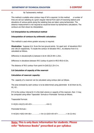 DEPARTMENT OF TECHNICAL EDUCATION E-CONTENT
Note: This is only Basic Information for students. Please
refer “Reference Books” prescribed as per syllabus
iii. By Tacheometric method:
This method is suitable when contour map of hill is required. In this method a number of
lines are set out radiating at a given angular interval from each of traversing stations and
elevations of various points along the radiating lines are taken using tacheometer. The
distance measurement is not required as would be known by tacheomeric calculations. The
contours are then drawn by interpolation.
5.5 Interpolation by arithmetical method
Interpolation of contours by arithmetic calculation:
This method is used where greater accuracy is required.
Illustration: Suppose A & B are the two ground points 5m apart and of elevations 99.0
and 100.25 respectively. To locate the contour of elevation 99.5 , its distance from A is
calculated as follows.
Difference in elevations(RL’s) between A & B=100.25-99=1.25m.
Difference in elevations between 99.5 contour & point A=99.5-99.0=0.5m.
The distance of 99.5 contour from point A=(5x0.5)/1.25=2 m.
5.6 Calculation of capacity of the reservoir
Calculation of reservoir capacity:
The capacity of a reservoir can be calculated using contour plan as follows.
The area enclosed by each contour is to be determined using planimeter & let them be A1,
A2, A3…
If H is the contour interval & V is the total volume or capacity of the reservoir, then V may
be computed using either Tapezoidal formula or Prismoidal formula as follows.
Trapezoidal Formula:
V=H((A1+An)/2)+A2+A3+………………………..+An-1)
Prismoidal formula :
V=H/3(A1+4(A2+A4+A6+…………….+ An-1)+2(A3+A5+A7+…………….+ An-2)+An)
 