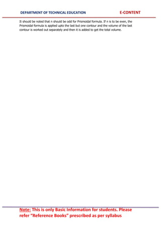 DEPARTMENT OF TECHNICAL EDUCATION E-CONTENT
Note: This is only Basic Information for students. Please
refer “Reference Books” prescribed as per syllabus
It should be noted that n should be odd for Prismoidal formula. If n is to be even, the
Prismoidal formula is applied upto the last but one contour and the volume of the last
contour is worked out separately and then it is added to get the total volume.
 