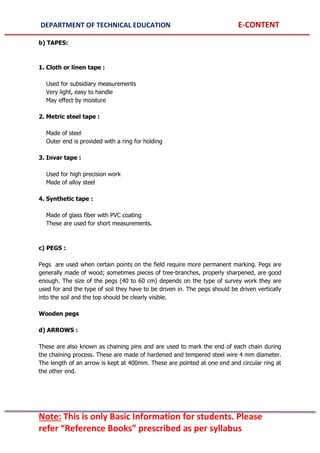 DEPARTMENT OF TECHNICAL EDUCATION E-CONTENT
Note: This is only Basic Information for students. Please
refer “Reference Books” prescribed as per syllabus
b) TAPES:
1. Cloth or linen tape :
Used for subsidiary measurements
Very light, easy to handle
May effect by moisture
2. Metric steel tape :
Made of steel
Outer end is provided with a ring for holding
3. Invar tape :
Used for high precision work
Made of alloy steel
4. Synthetic tape :
Made of glass fiber with PVC coating
These are used for short measurements.
c) PEGS :
Pegs are used when certain points on the field require more permanent marking. Pegs are
generally made of wood; sometimes pieces of tree-branches, properly sharpened, are good
enough. The size of the pegs (40 to 60 cm) depends on the type of survey work they are
used for and the type of soil they have to be driven in. The pegs should be driven vertically
into the soil and the top should be clearly visible.
Wooden pegs
d) ARROWS :
These are also known as chaining pins and are used to mark the end of each chain during
the chaining process. These are made of hardened and tempered steel wire 4 mm diameter.
The length of an arrow is kept at 400mm. These are pointed at one end and circular ring at
the other end.
 