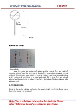 DEPARTMENT OF TECHNICAL EDUCATION E-CONTENT
Note: This is only Basic Information for students. Please
refer “Reference Books” prescribed as per syllabus
Arrows
e) RANGING RODS :
Ranging Rods
Used for making the positions of stations and for ranging. They are made of
seasoned timber of teak, blue pine, sisov or deodar. They are circular or octagonal in cross
section of 3 cm diameter. Lower shoe is 15 cm long. They are made in two sizes as 2 meters
and 3 meters and are divided in to equal parts each 0.2 m long. They are painted
alternatively black and white or red and white. Now a day instead of timber, mild steel hallo
pipes are used.
f) RANGING POLES :
Similar to the ranging rods but are heavier, they vary in length from 4 m to 6 m or more.
Used in the case of very long lines.
 