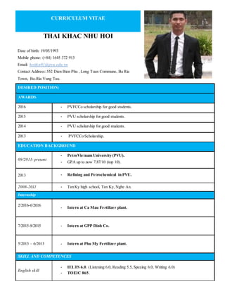 CURRICULUM VITAE
THAI KHAC NHU HOI
Date of birth: 19/05/1993
Mobile phone: (+84) 1645 372 913
Email: hoitkn01@pvu.edu.vn
Contact Address: 552 Dien Bien Phu , Long Toan Commune, Ba Ria
Town, Ba-Ria Vung Tau.
DESIRED POSITION:
AWARDS
2016 - PVFCCo scholarship for good students.
2015 - PVU scholarship for good students.
2014 - PVU scholarship for good students.
2013 - PVFCCo Scholarship.
EDUCATION BACKGROUND
09/2011- present
- PetroVietnam University (PVU).
- GPA up to now 7.87/10 (top 10).
2013 - Refining and Petrochemical in PVU.
2008-2011 - Tan Ky high school, Tan Ky, Nghe An.
Internship
2/2016-6/2016
- Intern at Ca Mau Fertilizer plant.
7/2015-8/2015 - Intern at GPP Dinh Co.
5/2013 – 6/2013 - Intern at Phu My Fertilizer plant.
SKILL AND COMPETENCES
English skill
- IELTS 6.0. (Listening 6.0, Reading 5.5, Speaing 6.0, Writing 6.0)
- TOEIC 865.
 