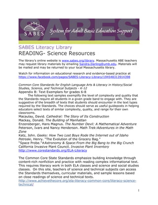 1 
SABES Literacy Library 
READING- Science Resources 
The library’s online website is www.sabes.org/library. Massachusetts ABE teachers 
may request library materials by emailing Sandra.Darling@umb.edu. Materials will 
be mailed and may be returned to your local Massachusetts library. 
Watch for information on educational research and evidence-based practice at 
https://www.facebook.com/pages/SABES-Literacy-Library/194548313914398 
Common Core Standards for English Language Arts & Literacy in History/Social 
Studies, Science, and Technical Subjects - K-12 
Appendix B: Text Exemplars for grades 6-8 
The following text samples exemplify the level of complexity and quality that 
the Standards require all students in a given grade band to engage with. They are 
suggestive of the breadth of texts that students should encounter in the text types 
required by the Standards. The choices should serve as useful guideposts in helping 
educators select texts of similar complexity, quality, and range for their own 
classrooms. 
Macaulay, David. Cathedral: The Story of Its Construction 
Mackay, Donald. The Building of Manhattan 
Enzensberger, Hans Magnus. The Number Devil: A Mathematical Adventure 
Peterson, Ivars and Nancy Henderson. Math Trek:Adventures in the Math 
Zone 
Katz, John. Geeks: How Two Lost Boys Rode the Internet out of Idaho 
Petroski, Henry. “The Evolution of the Grocery Bag.” 
“Space Probe.”#Astronomy & Space:From the Big Bang to the Big Crunch 
California Invasive Plant Council. Invasive Plant Inventory 
http://www.corestandards.org/ELA-Literacy 
The Common Core State Standards emphasize building knowledge through 
content-rich nonfiction and practice with reading complex informational text. 
This requires literacy work in both ELA classes and science and social studies 
classes. On this site, teachers of science and technical subjects can access 
the Standards themselves, curricular materials, and sample lessons based 
on close readings of science and technical texts. 
http://www.achievethecore.org/ela-literacy-common-core/literacy-science-technical/ 
 