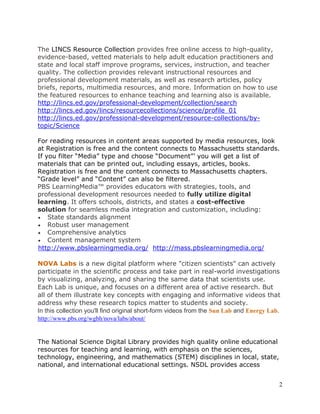 2 
The LINCS Resource Collection provides free online access to high-quality, 
evidence-based, vetted materials to help adult education practitioners and 
state and local staff improve programs, services, instruction, and teacher 
quality. The collection provides relevant instructional resources and 
professional development materials, as well as research articles, policy 
briefs, reports, multimedia resources, and more. Information on how to use 
the featured resources to enhance teaching and learning also is available. 
http://lincs.ed.gov/professional-development/collection/search 
http://lincs.ed.gov/lincs/resourcecollections/science/profile_01 
http://lincs.ed.gov/professional-development/resource-collections/by-topic/ 
Science 
For reading resources in content areas supported by media resources, look 
at Registration is free and the content connects to Massachusetts standards. 
If you filter “Media” type and choose “Document”’ you will get a list of 
materials that can be printed out, including essays, articles, books. 
Registration is free and the content connects to Massachusetts chapters. 
“Grade level” and “Content” can also be filtered. 
PBS LearningMedia™ provides educators with strategies, tools, and 
professional development resources needed to fully utilize digital 
learning. It offers schools, districts, and states a cost-effective 
solution for seamless media integration and customization, including: 
 State standards alignment 
 Robust user management 
 Comprehensive analytics 
 Content management system 
http://www.pbslearningmedia.org/ http://mass.pbslearningmedia.org/ 
NOVA Labs is a new digital platform where "citizen scientists" can actively 
participate in the scientific process and take part in real-world investigations 
by visualizing, analyzing, and sharing the same data that scientists use. 
Each Lab is unique, and focuses on a different area of active research. But 
all of them illustrate key concepts with engaging and informative videos that 
address why these research topics matter to students and society. 
In this collection you'll find original short-form videos from the Sun Lab and Energy Lab. 
http://www.pbs.org/wgbh/nova/labs/about/ 
The National Science Digital Library provides high quality online educational 
resources for teaching and learning, with emphasis on the sciences, 
technology, engineering, and mathematics (STEM) disciplines in local, state, 
national, and international educational settings. NSDL provides access 
 
