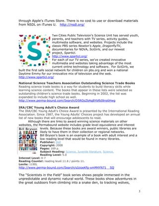 3 
through Apple's iTunes Store. There is no cost to use or download materials 
from NSDL on iTunes U. http://nsdl.org/ 
Twin Cities Public Television’s Science Unit has served youth, 
parents, and teachers with TV series, activity guides, 
multimedia software, and websites. Projects include the 
classic PBS series Newton’s Apple, DragonflyTV, 
documentaries for NOVA, SciGirls, and our newest 
project, Sparticl. 
http://www.sparticl.org/ 
For each of our TV series, we’ve created innovative 
multimedia and websites taking advantage of the most 
current online technology and software. For SciGirls, we 
built the first safe social network for children on pbs.org and won a national 
Daytime Emmy for our innovative mix of television and the web. 
http://www.sparticl.org/ 
National Science Teachers Association Outstanding Science Trade Books 
Reading science trade books is a way for students to build literacy skills while 
learning science content. The books that appear in these lists were selected as 
outstanding children's science trade books. Beginning in 2002, the list was 
expanded to include high school as well. 
http://www.perma-bound.com/Search/D5ROzZbAqBYbfbI8ns6Hwg 
IRA/CBC Young Adult's Choice Award 
The IRA/CBC Young Adult's Choice Award is presented by the International Reading 
Association. Since 1987, the Young Adults' Choices project has developed an annual 
list of new books that will encourage adolescents to read. 
Although there are links to award winning science materials on other 
websites, the Permabound website includes grade level equivalence and interest 
levels. Because these books are award winners, public libraries are 
likely to have them in their collection or regional networks. 
Bill Bryson’s book is an example of a book with adult interest and a 
low reading level that would be found in many libraries. 
Publisher: Dell 
Copyright: 2008 
Pages: 169 p. 
Subject Heading: Science. Juvenile literature. Science. 
Reading Level: 5.0 
Interest Level: 4-7 
Reading Counts!: reading level:11.8 / points:11. 
Lexile: 1190L 
http://www.perma-bound.com/Search/sJzioeKfg-xmM4YN71__SQ 
The “Scientists in the Field” book series shows people immersed in the 
unpredictable and dynamic natural world. These books show adventures in 
the great outdoors from climbing into a snake den, to tracking wolves, 
 