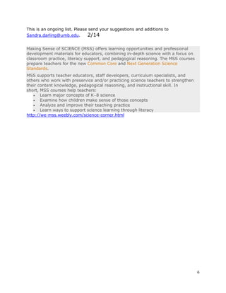 6 
This is an ongoing list. Please send your suggestions and additions to 
Sandra.darling@umb.edu. 2/14 
Making Sense of SCIENCE (MSS) offers learning opportunities and professional 
development materials for educators, combining in-depth science with a focus on 
classroom practice, literacy support, and pedagogical reasoning. The MSS courses 
prepare teachers for the new Common Core and Next Generation Science 
Standards. 
MSS supports teacher educators, staff developers, curriculum specialists, and 
others who work with preservice and/or practicing science teachers to strengthen 
their content knowledge, pedagogical reasoning, and instructional skill. In 
short, MSS courses help teachers: 
 Learn major concepts of K–8 science 
 Examine how children make sense of those concepts 
 Analyze and improve their teaching practice 
 Learn ways to support science learning through literacy 
http://we-mss.weebly.com/science-corner.html 
