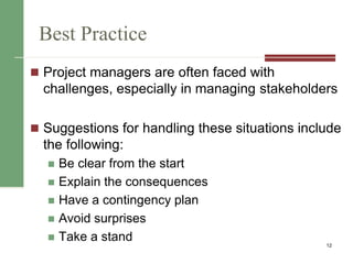 Best Practice
 Project managers are often faced with
challenges, especially in managing stakeholders
 Suggestions for handling these situations include
the following:
 Be clear from the start
 Explain the consequences
 Have a contingency plan
 Avoid surprises
 Take a stand 12
 