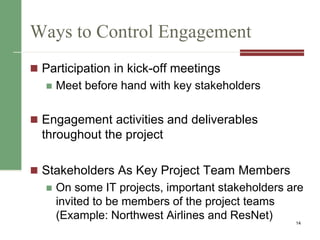 Ways to Control Engagement
 Participation in kick-off meetings
 Meet before hand with key stakeholders
 Engagement activities and deliverables
throughout the project
 Stakeholders As Key Project Team Members
 On some IT projects, important stakeholders are
invited to be members of the project teams
(Example: Northwest Airlines and ResNet) 14
 