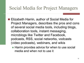 Social Media for Project Managers
 Elizabeth Harrin, author of Social Media for
Project Managers, describes the pros and cons
of several social media tools, including blogs,
collaboration tools, instant messaging,
microblogs like Twitter and Facebook,
podcasts, RSS, social networks, vodcasts
(video podcasts), webinars, and wikis
 Harrin provides advice for when to use social
media and when not to use it
15
 