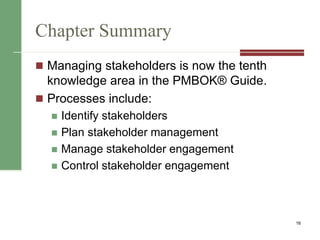 Chapter Summary
 Managing stakeholders is now the tenth
knowledge area in the PMBOK® Guide.
 Processes include:
 Identify stakeholders
 Plan stakeholder management
 Manage stakeholder engagement
 Control stakeholder engagement
16
 