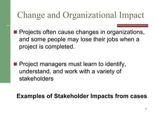 Change and Organizational Impact
 Projects often cause changes in organizations,
and some people may lose their jobs when a
project is completed.
 Project managers must learn to identify,
understand, and work with a variety of
stakeholders
Examples of Stakeholder Impacts from cases
3
 